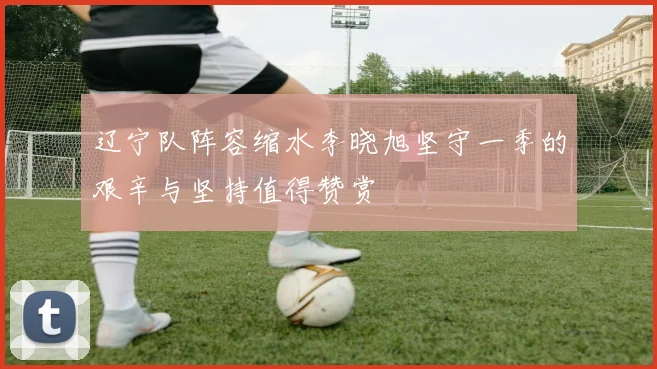 辽宁队阵容缩水李晓旭坚守一季的艰辛与坚持值得赞赏