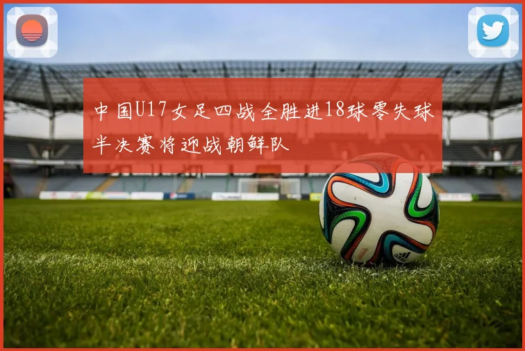 中国U17女足四战全胜进18球零失球半决赛将迎战朝鲜队