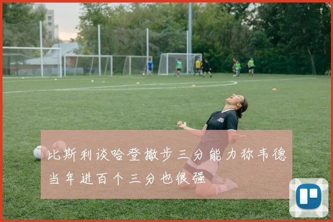 比斯利谈哈登撤步三分能力称韦德当年进百个三分也很强