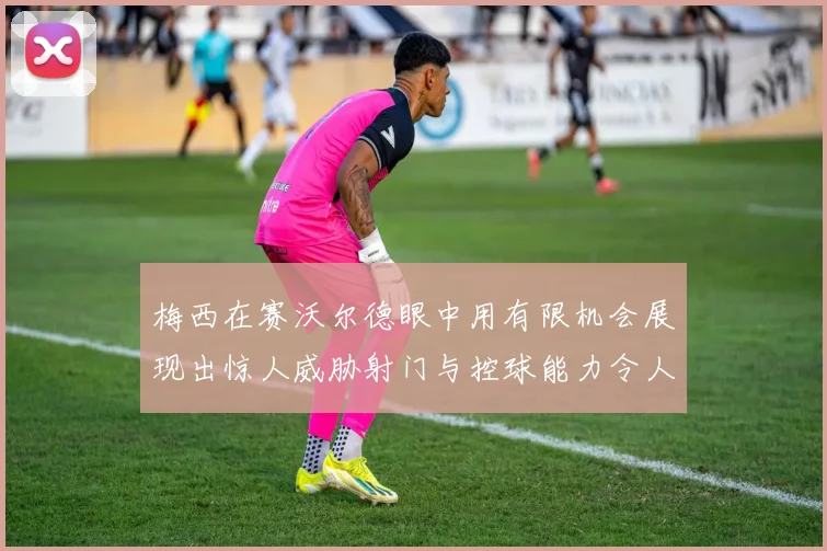 梅西在赛沃尔德眼中用有限机会展现出惊人威胁射门与控球能力令人赞叹