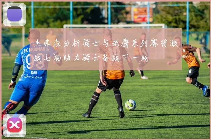 杰弗森分析骑士与老鹰系列赛将激战七场助力骑士备战下一轮