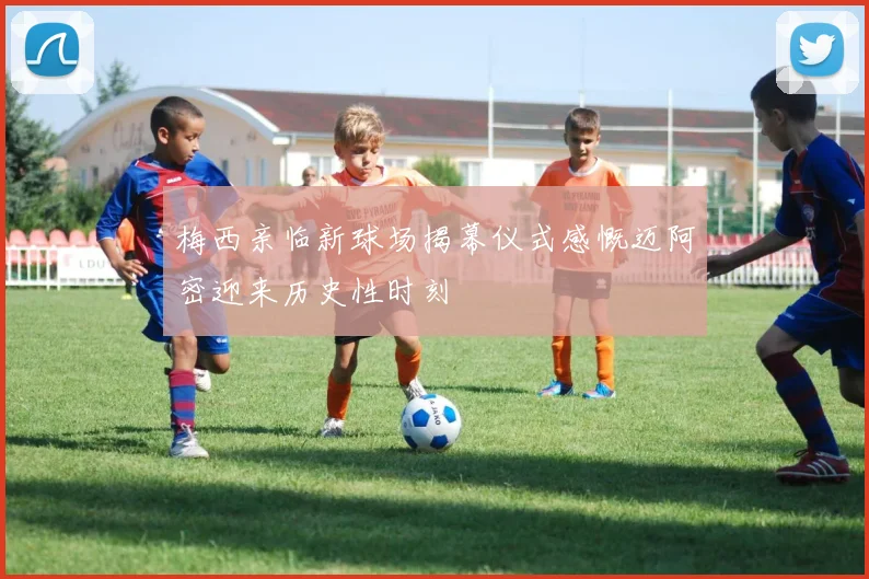 梅西亲临新球场揭幕仪式感慨迈阿密迎来历史性时刻