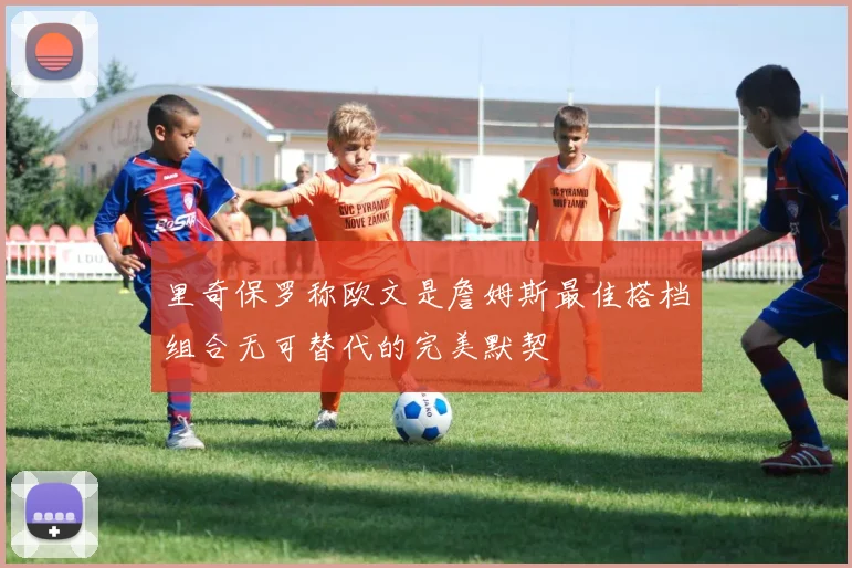 里奇保罗称欧文是詹姆斯最佳搭档组合无可替代的完美默契