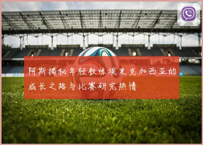阿斯揭秘年轻教练埃里克加西亚的成长之路与比赛研究热情