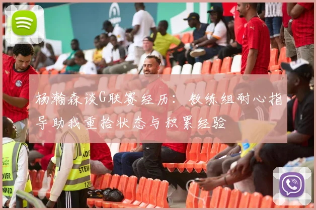 杨瀚森谈G联赛经历：教练组耐心指导助我重拾状态与积累经验