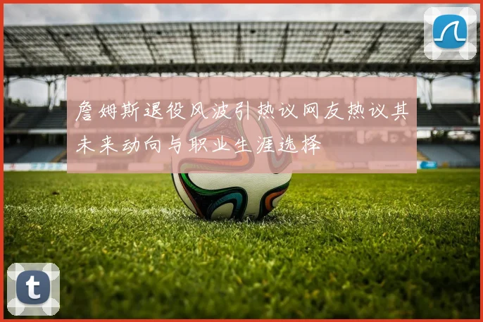 詹姆斯退役风波引热议网友热议其未来动向与职业生涯选择