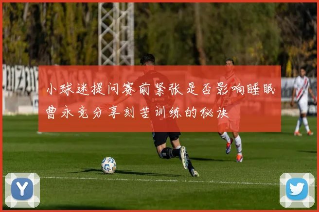 小球迷提问赛前紧张是否影响睡眠曹永竞分享刻苦训练的秘诀