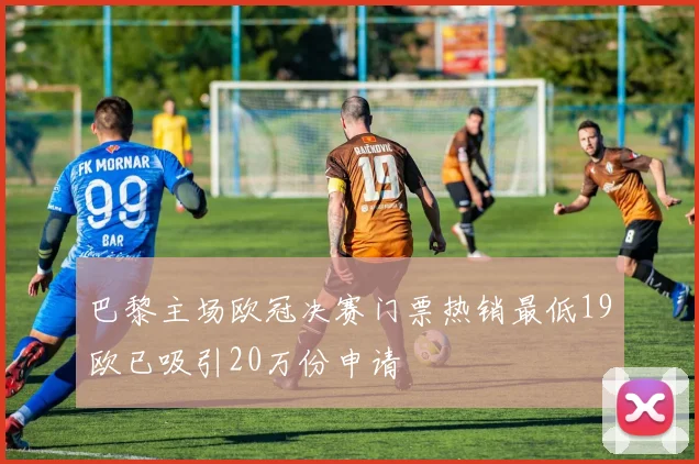 巴黎主场欧冠决赛门票热销最低19欧已吸引20万份申请