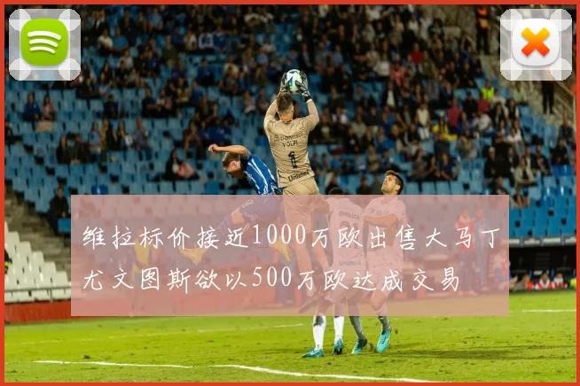 维拉标价接近1000万欧出售大马丁尤文图斯欲以500万欧达成交易