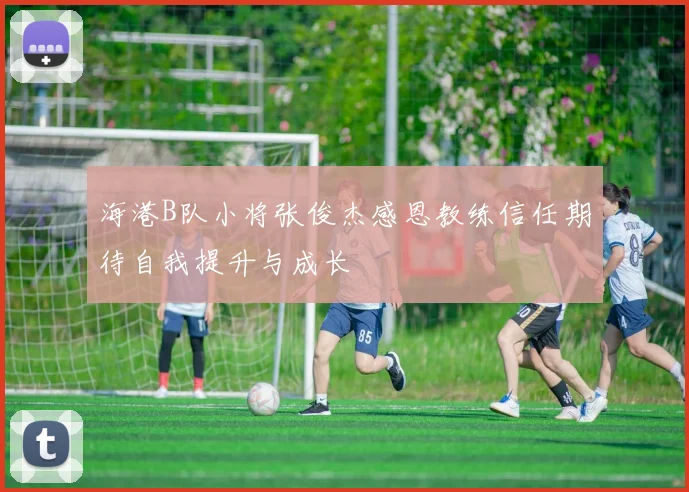 海港B队小将张俊杰感恩教练信任期待自我提升与成长