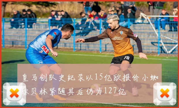 皇马创队史纪录以15亿欧报价小蜘蛛贝林紧随其后仍为127亿
