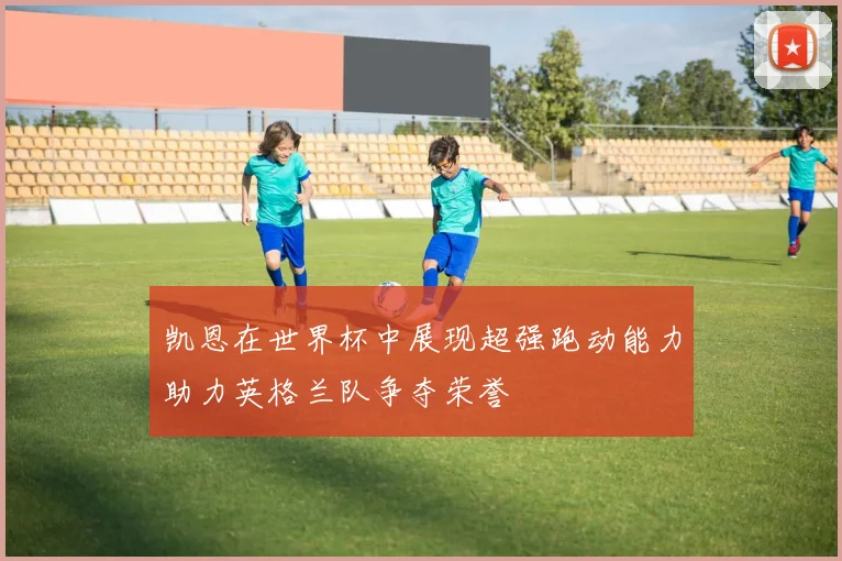 凯恩在世界杯中展现超强跑动能力助力英格兰队争夺荣誉