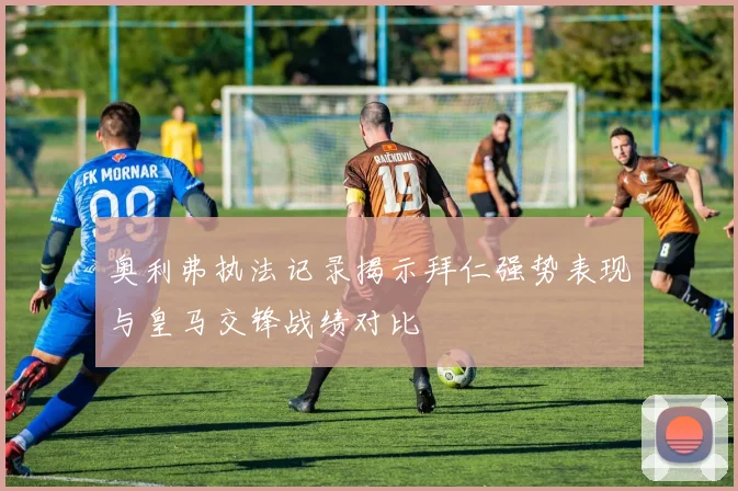奥利弗执法记录揭示拜仁强势表现与皇马交锋战绩对比