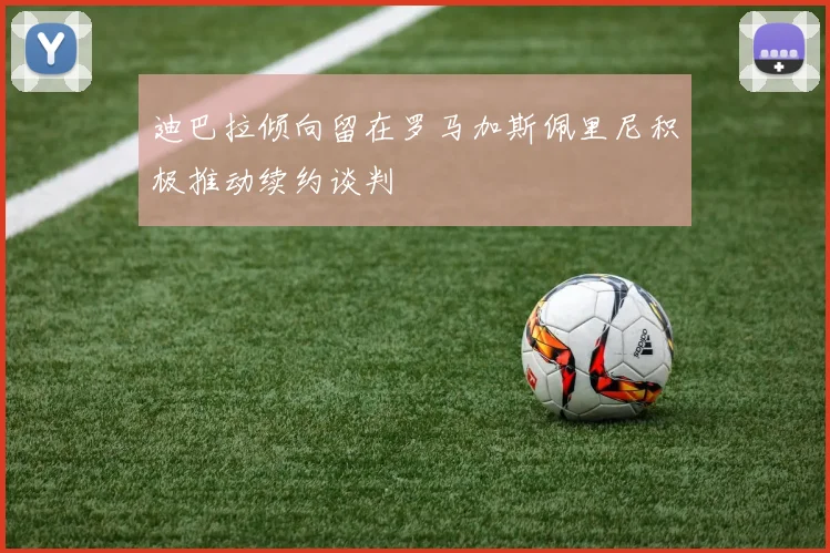 迪巴拉倾向留在罗马加斯佩里尼积极推动续约谈判