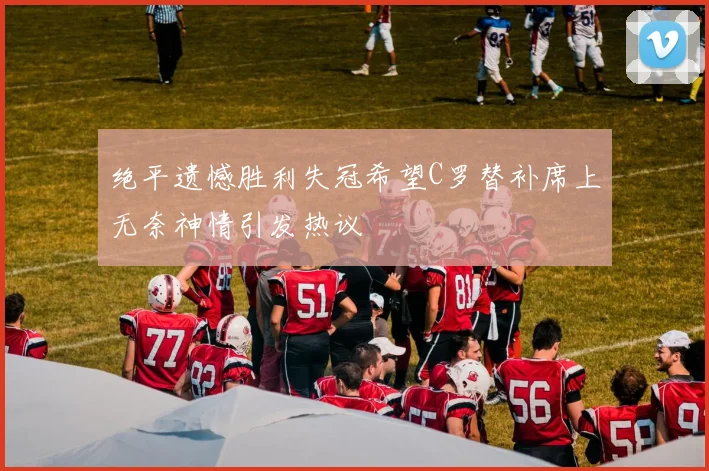 绝平遗憾胜利失冠希望C罗替补席上无奈神情引发热议