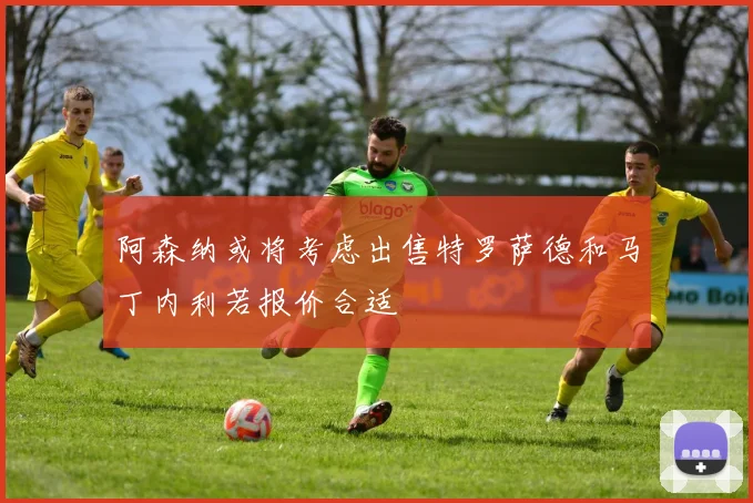阿森纳或将考虑出售特罗萨德和马丁内利若报价合适